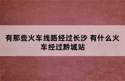 有那些火车线路经过长沙 有什么火车经过黔城站